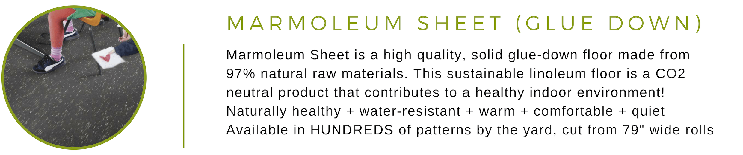 Marmoleum Sheet is a high quality, solid glue-down floor made from 97% natural raw materials. This sustainable linoleum floor is a CO2 neutral product that contributes to a healthy indoor environment! Naturally healthy + water-resistant + warm + comfortable + quiet Available in HUNDREDS of patterns by the yard, cut from 79-inch rolls
